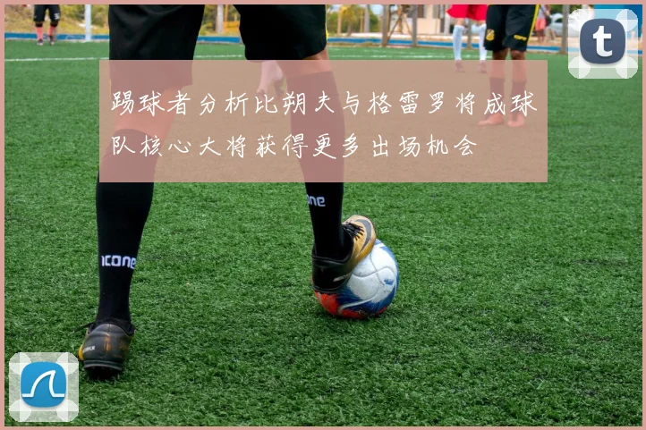 踢球者分析比朔夫与格雷罗将成球队核心大将获得更多出场机会