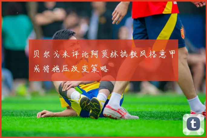 贝尔戈米评论阿莫林执教风格意甲或将施压改变策略