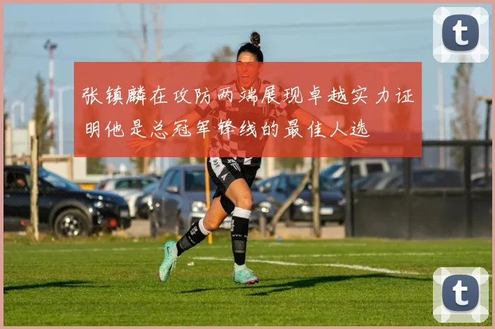 张镇麟在攻防两端展现卓越实力证明他是总冠军锋线的最佳人选