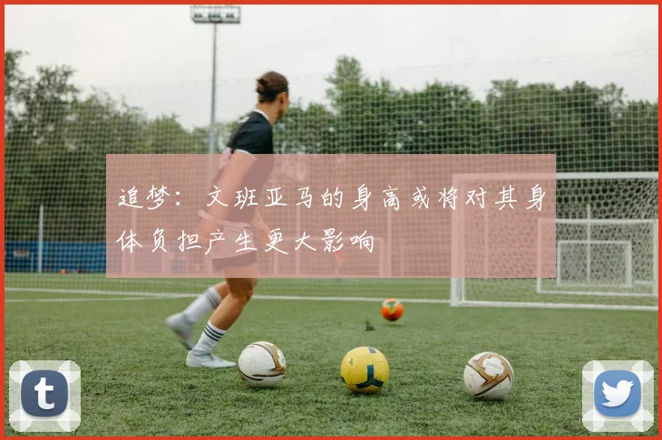 追梦：文班亚马的身高或将对其身体负担产生更大影响