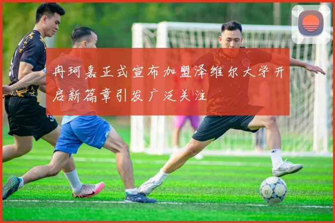 冉珂嘉正式宣布加盟泽维尔大学开启新篇章引发广泛关注