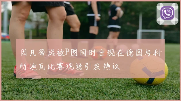 因凡蒂诺被P图同时出现在德国与科特迪瓦比赛现场引发热议