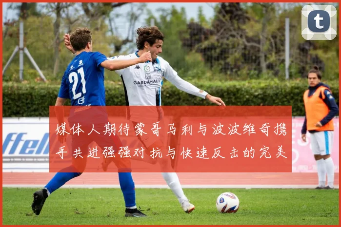 媒体人期待蒙哥马利与波波维奇携手共进强强对抗与快速反击的完美结合