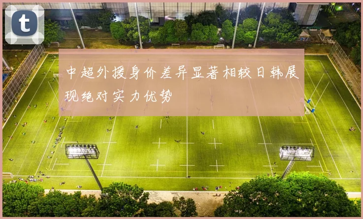 中超外援身价差异显著相较日韩展现绝对实力优势