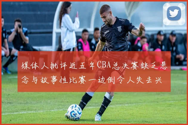 媒体人批评近五年CBA总决赛缺乏悬念与故事性比赛一边倒令人失去兴趣