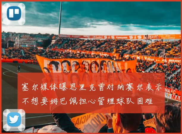 塞尔媒体曝恩里克曾对纳赛尔表示不想要姆巴佩担心管理球队困难