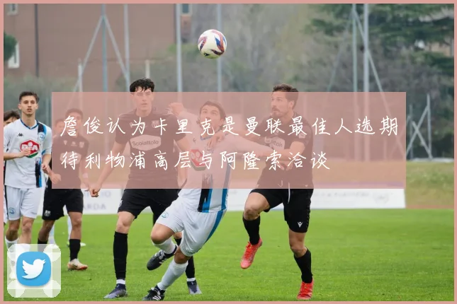詹俊认为卡里克是曼联最佳人选期待利物浦高层与阿隆索洽谈