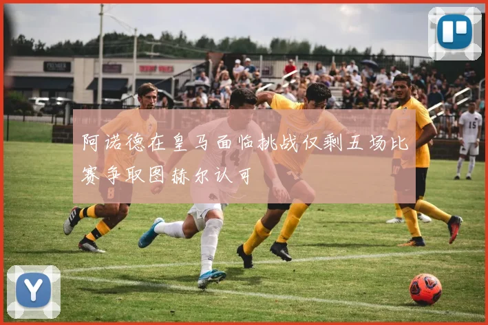 阿诺德在皇马面临挑战仅剩五场比赛争取图赫尔认可