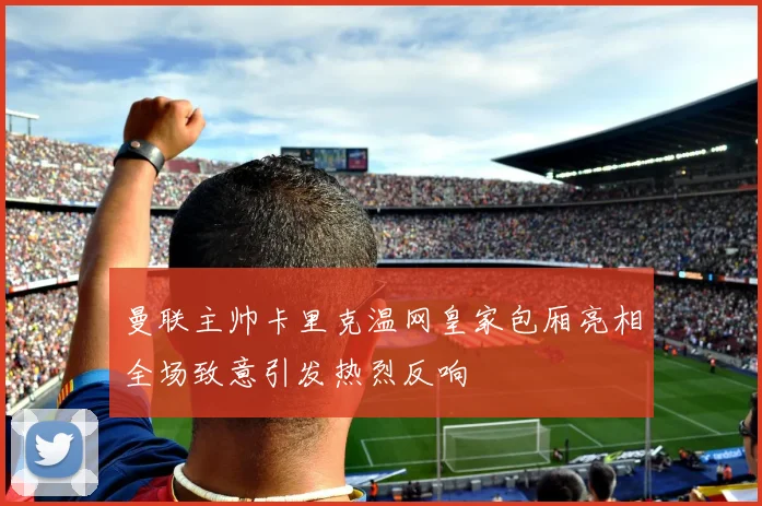 曼联主帅卡里克温网皇家包厢亮相全场致意引发热烈反响