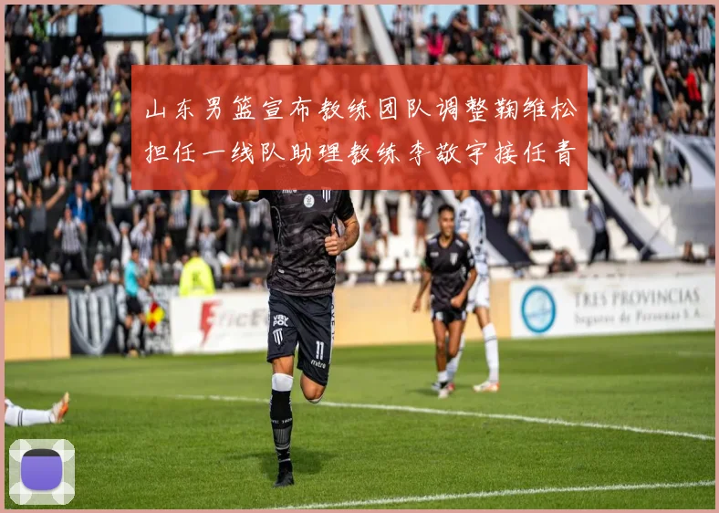山东男篮宣布教练团队调整鞠维松担任一线队助理教练李敬宇接任青年队主教练